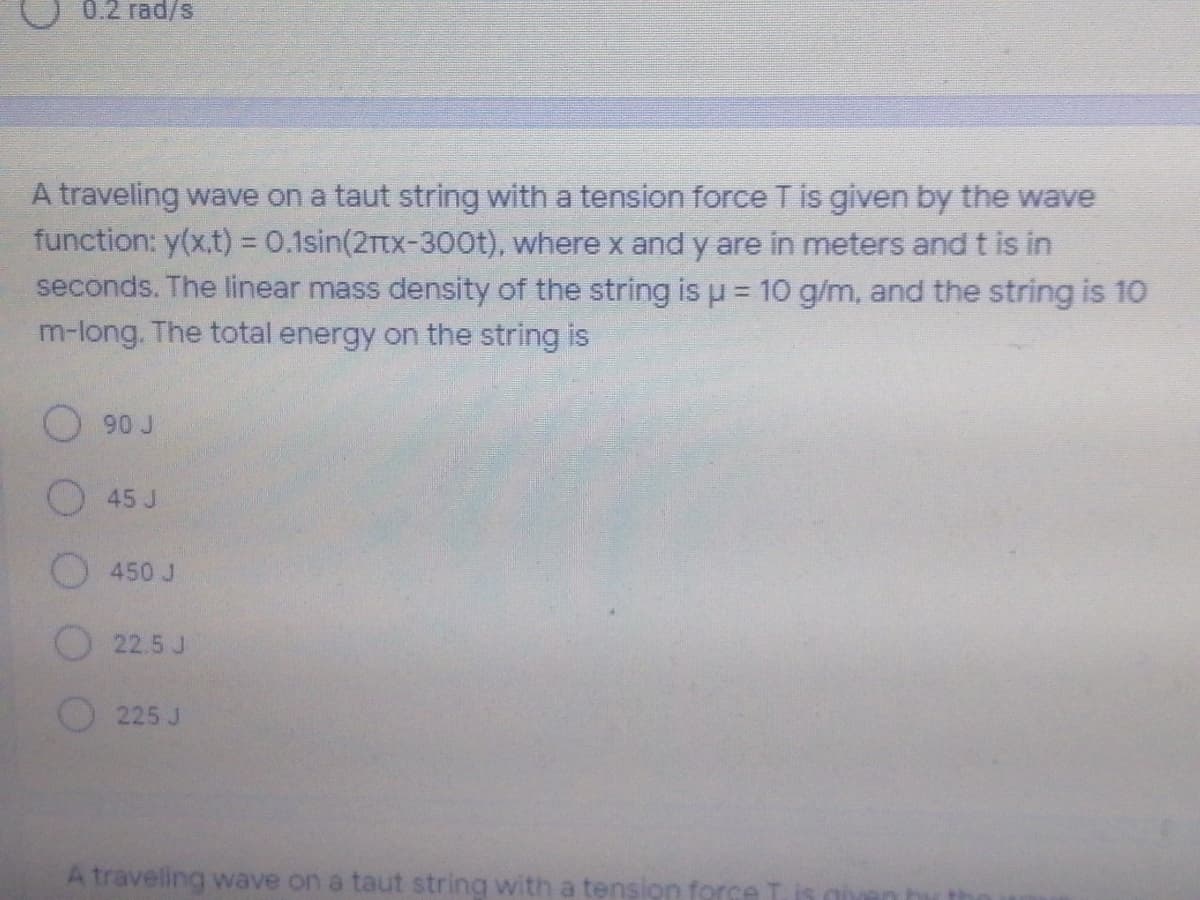 0.2 rad/s
A traveling wave on a taut string with a tension force T is given by the wave
function: y(x.t) = 0.1sin(2rtx-300t), where x and y are in meters and t is in
seconds. The linear mass density of the string is u = 10 g/m, and the string is 10
m-long. The total energy on the string is
O 90 J
O45 J
450 J
22.5 J
225 J
A traveling wave on a taut string with a tension force
