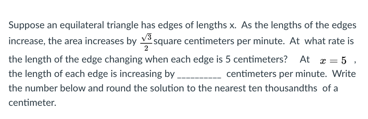 Suppose an equilateral triangle has edges of lengths x. As the lengths of the edges
increase, the area increases by V
.square centimeters per minute. At what rate is
= 5 ,
-- centimeters per minute. Write
the length of the edge changing when each edge is 5 centimeters?
At
the length of each edge is increasing by
the number below and round the solution to the nearest ten thousandths of a
centimeter.
