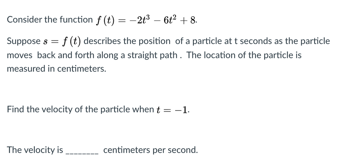 Consider the function f (t) = -2t³ – 6t² + 8.
f (t) describes the position of a particle at t seconds as the particle
moves back and forth along a straight path. The location of the particle is
Suppose s =
measured in centimeters.
Find the velocity of the particle when t = -1.
The velocity is
centimeters per second.
