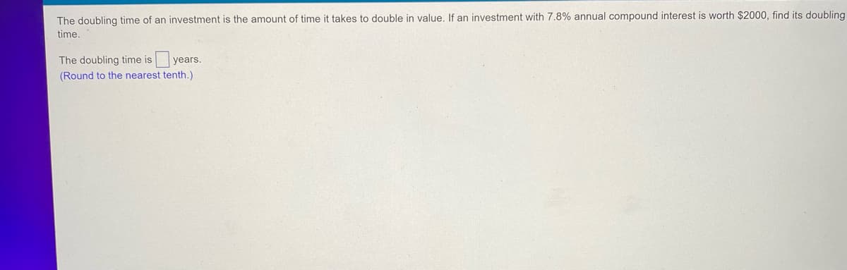 The doubling time of an investment is the amount of time takes to double in value. If an investment with 7.8% annual compound interest is worth $2000, find its doubling
time.
The doubling time is years.
(Round to the nearest tenth.)