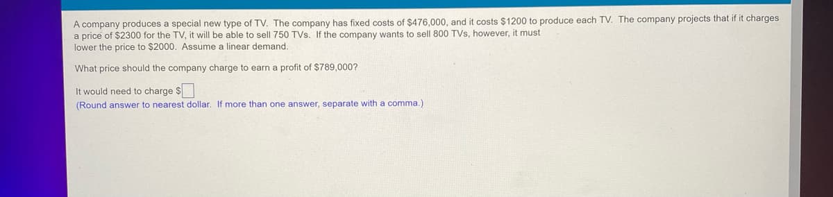 A company produces a special new type of TV. The company has fixed costs of $476,000, and it costs $1200 to produce each TV. The company projects that if it charges
a price of $2300 for the TV, it will be able to sell 750 TVs. If the company wants to sell 800 TVs, however, it must
lower the price to $2000. Assume a linear demand.
What price should the company charge to earn a profit of $789,000?
It would need to charge $
(Round answer to nearest dollar. If more than one answer, separate with a comma.)