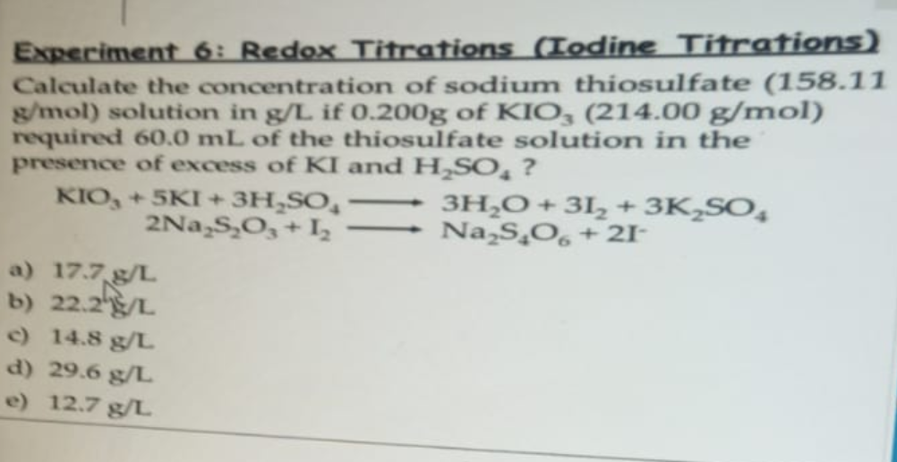 Experiment 6: Redox Titrations (Iodine Titrations)
Calculate the concentration of sodium thiosulfate (158.11
g/mol) solution in g/L. if 0.200g of KIO3 (214.00 g/mol)
required 60.0 mL of the thiosulfate solution in the
presence of excess of KI and H₂SO₂ ?
KIO, +5KI + 3H₂SO
3H₂O + 31₂ +3K₂SO4
2Na₂S₂O3 + 1₂ → Na₂S₂O6 +21-
a) 17.7 g/L
b) 22.2/L
c) 14.8 g/L
d) 29.6 g/L
e) 12.7 g/L