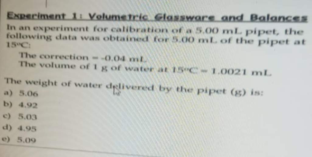 Experiment 1: Volumetric Glassware and Balances
In an experiment for calibration of a 5.00 mL pipet, the
following data was obtained for 5.00 mL of the pipet at
15°C:
The correction - -0.04 ml.
The volume of 1 g of water at 15°C -1.0021 mL
The weight of water delivered by the pipet (g) is:
a) 5.06
b) 4.92
c) 5.03
d) 4.95
e) 5.09