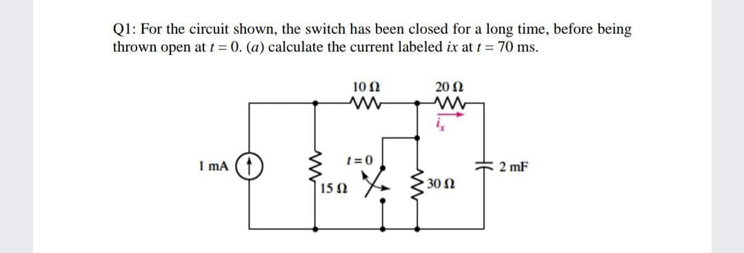Q1: For the circuit shown, the switch has been closed for a long time, before being
thrown open at t = 0. (a) calculate the current labeled ix at t = 70 ms.
10 Ω
20 Ω
t=0
1 mA
2 mF
30 Ω
15 0
