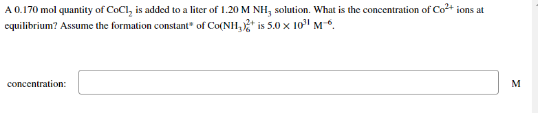A 0.170 mol quantity of CoCl, is added to a liter of 1.20 M NH, solution. What is the concentration of Co²+ ions at
equilibrium? Assume the formation constant* of Co(NH,)+ is 5.0 x 1031 M-6.
concentration:
M
