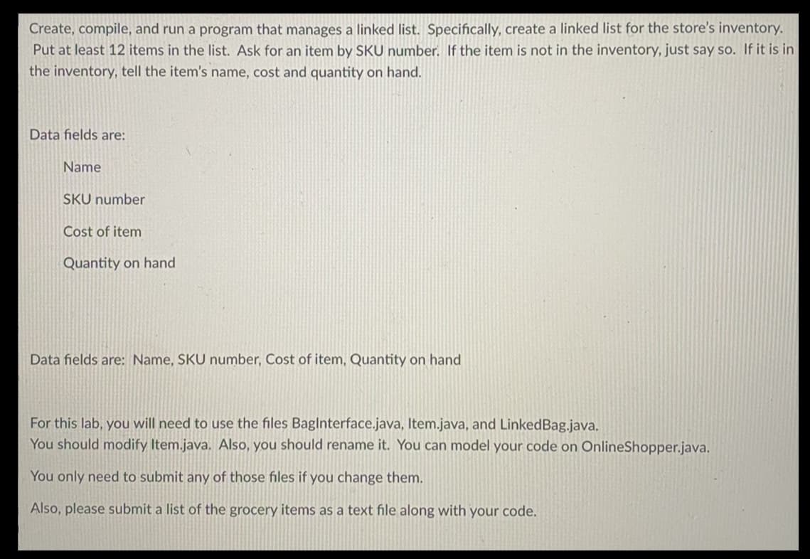 Create, compile, and run a program that manages a linked list. Specifically, create a linked list for the store's inventory.
Put at least 12 items in the list. Ask for an item by SKU number. If the item is not in the inventory, just say so. If it is in
the inventory, tell the item's name, cost and quantity on hand.
Data fields are:
Name
SKU number
Cost of item
Quantity on hand
Data fields are: Name, SKU number, Cost of item, Quantity on hand
For this lab, you will need to use the files BagInterface.java, Item.java, and LinkedBag.java.
You should modify Item.java. Also, you should rename it. You can model your code on OnlineShopper.java.
You only need to submit any of those files if you change them.
Also, please submit a list of the grocery items as a text file along with your code.