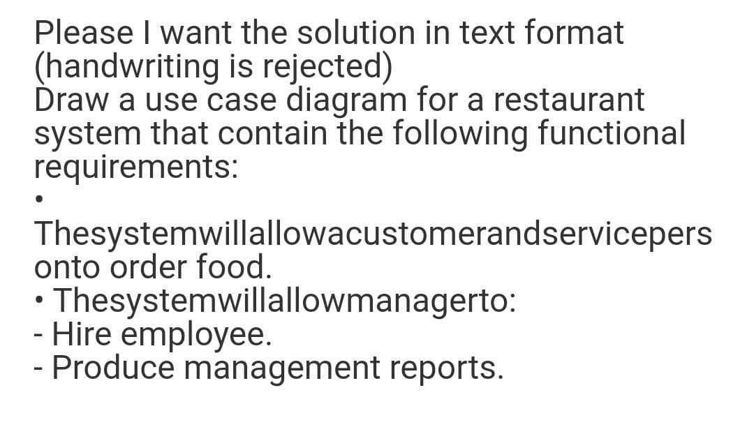 Please I want the solution in text format
(handwriting is rejected)
Draw a use case diagram for a restaurant
system that contain the following functional
requirements:
Thesystemwillallowacustomerandservicepers
onto order food.
Thesystemwillallowmanagerto:
- Hire employee.
- Produce management reports.

