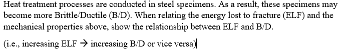 Heat treatment processes are conducted in steel specimens. As a result, these specimens may
become more Brittle/Ductile (B/D). When relating the energy lost to fracture (ELF) and the
mechanical properties above, show the relationship between ELF and B/D.
(i.e., increasing ELF → increasing B/D or vice versa)
