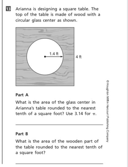 13 Arianna is designing a square table. The
top of the table is made of wood with a
circular glass center as shown.
1.4 ft
4 ft
Part A
What is the area of the glass center in
Arianna's table rounded to the nearest
tenth of a square foot? Use 3.14 for T.
Part B
What is the area of the wooden part of
the table rounded to the nearest tenth of
a square foot?
OHoughton Miffin Harcourt Publishing Company
