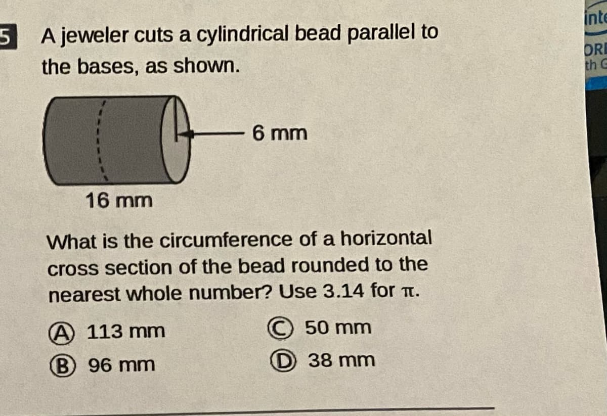 5 A jeweler cuts a cylindrical bead parallel to
inte
the bases, as shown.
ORE
th G
6 mm
16 mm
What is the circumference of a horizontal
cross section of the bead rounded to the
nearest whole number? Use 3.14 for T.
© 50 mm
D 38 mm
A 113 mm
B 96 mm
