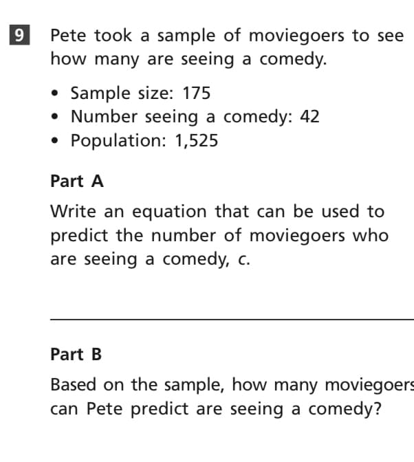 Pete took a sample of moviegoers to see
how many are seeing a comedy.
9.
Sample size: 175
• Number seeing a comedy: 42
• Population: 1,525
Part A
Write an equation that can be used to
predict the number of moviegoers who
are seeing a comedy, c.
Part B
Based on the sample, how many moviegoers
can Pete predict are seeing a comedy?
