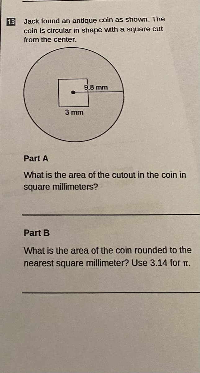Jack found an antique coin as shown. The
coin is circular in shape with a square cut
13
from the center.
9.8 mm
3 mm
Part A
What is the area of the cutout in the coin in
square millimeters?
Part B
What is the area of the coin rounded to the
nearest square millimeter? Use 3.14 for t.
