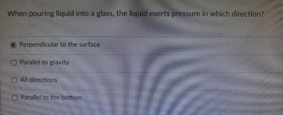 When pouring liquid into a glass, the liquid exerts pressure in which direction?
Perpendicular to the surface
O Parallel to gravity
O All directions
O Parallel to the bottom
