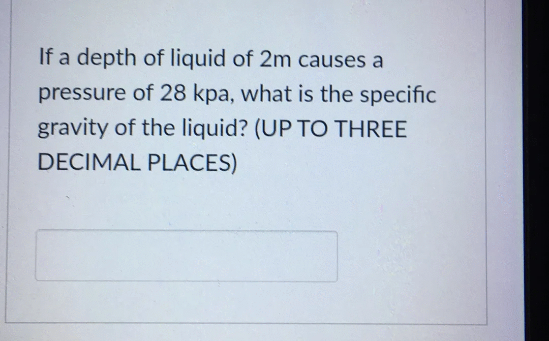If a depth of liquid of 2m causes a
pressure of 28 kpa, what is the specific
gravity of the liquid? (UP TO THREE
DECIMAL PLACES)
