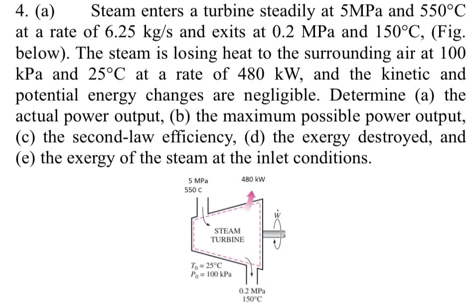 4. (а)
at a rate of 6.25 kg/s and exits at 0.2 MPa and 150°C, (Fig.
below). The steam is losing heat to the surrounding air at 100
kPa and 25°C at a rate of 480 kW, and the kinetic and
potential energy changes are negligible. Determine (a) the
actual power output, (b) the maximum possible power output,
(c) the second-law efficiency, (d) the exergy destroyed, and
(e) the exergy of the steam at the inlet conditions.
Steam enters a turbine steadily at 5MPA and 550°C
5 MPa
480 kW
550 с
STEAM
TURBINE
To = 25°C
Po = 100 kPa
0.2 MPa
150°C
