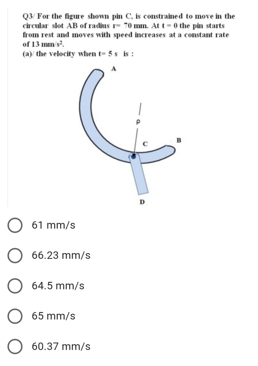 Q3/ For the figure shown pin C, is constrained to move in the
circular slot AB of radius r= 70 mm. At t = 0 the pin starts
from rest and moves with speed increases at a constant rate
of 13 mm/s?.
(a)/ the velocity when t= 5 s is :
D
61 mm/s
66.23 mm/s
64.5 mm/s
65 mm/s
60.37 mm/s

