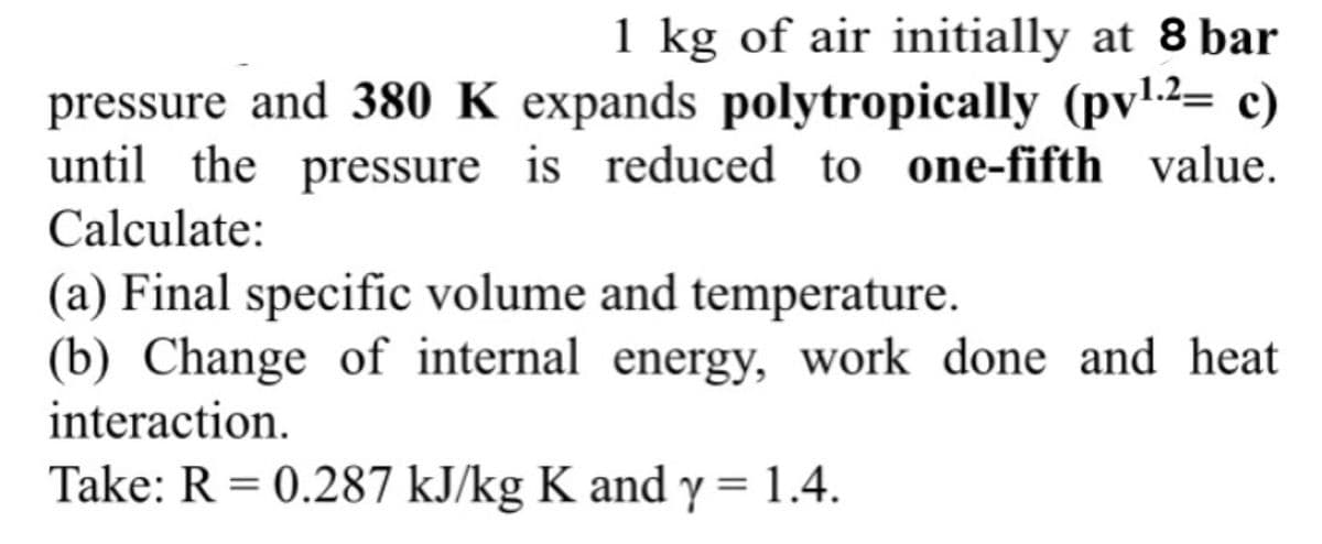 1 kg of air initially at 8 bar
pressure and 380 K expands polytropically (pv1.2= c)
until the pressure is reduced to one-fifth value.
Calculate:
(a) Final specific volume and temperature.
(b) Change of internal energy, work done and heat
interaction.
Take: R = 0.287 kJ/kg K and y = 1.4.
