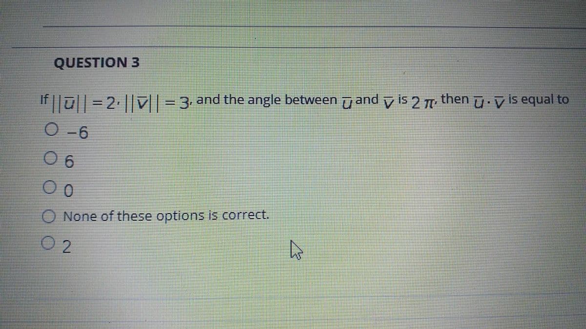 QUESTION 3
If ||ū|| =2 || V| = 3 and the angle between u and v is 2 then u v is equal to
O -6
O 6
O None of these options is correct.
O 2
