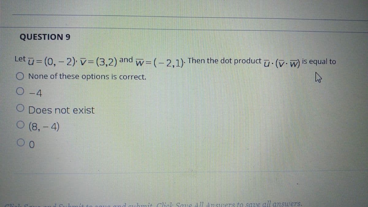 QUESTION 9
Let u= (0,-2) v=(3,2) and w= (- 2,1)
Then the dot product u. (v. w) is equal to
None of these options is correct.
O -4
O Does not exist
O (8,- 4)
0.
hnit Cliel Sque All A7swers to save all answers.
