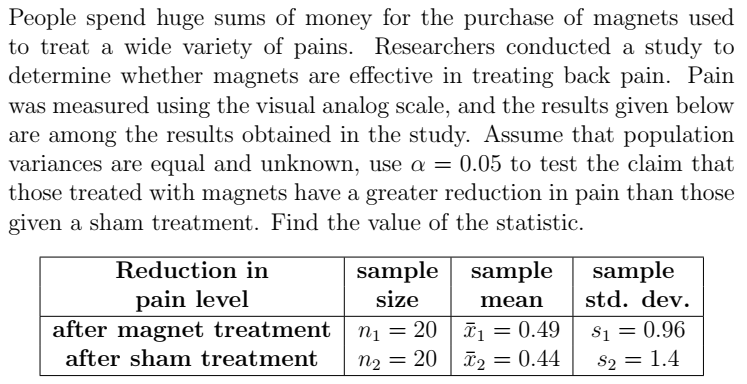 People spend huge sums of money for the purchase of magnets used
to treat a wide variety of pains. Researchers conducted a study to
determine whether magnets are effective in treating back pain. Pain
was measured using the visual analog scale, and the results given below
are among the results obtained in the study. Assume that population
variances are equal and unknown, use a = 0.05 to test the claim that
those treated with magnets have a greater reduction in pain than those
given a sham treatment. Find the value of the statistic.
Reduction in
sample sample
sample
pain level
after magnet treatment
size
mean
std. dev.
nį = 20 | ī = 0.49
n2 = 20 | ã2 = 0.44
S1 = 0.96
S2 = 1.4
after sham treatment
