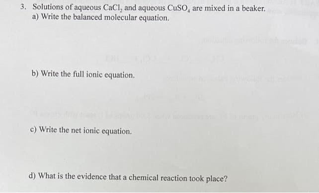 3. Solutions of aqueous CaCl, and aqueous CuSO, are mixed in a beaker.
a) Write the balanced molecular equation.
b) Write the full ionic equation.
c) Write the net ionic equation.
d) What is the evidence that a chemical reaction took place?