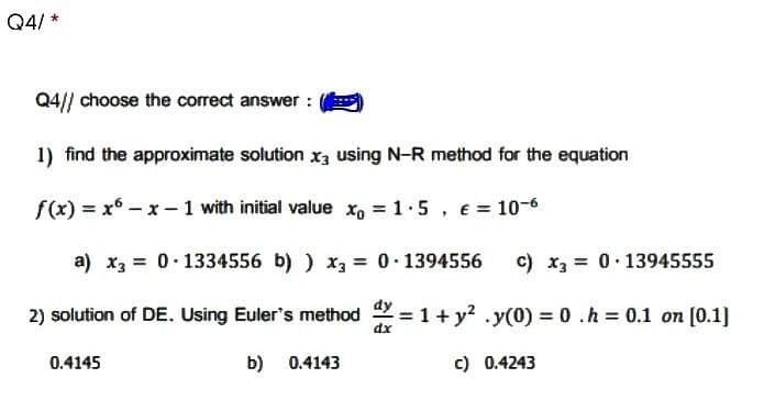 Q4/*
Q4// choose the correct answer :
1) find the approximate solution x3 using N-R method for the equation
f(x) = x - x - 1 with initial value x = 1.5, € = 10-6
a) x3 = 0.1334556 b) ) x3 =
0.1394556 c) x3 0 13945555
2) solution of DE. Using Euler's method = 1 + y² .y(0) = 0.h = 0.1 on [0.1]
dx
0.4145
b) 0.4143
c) 0.4243