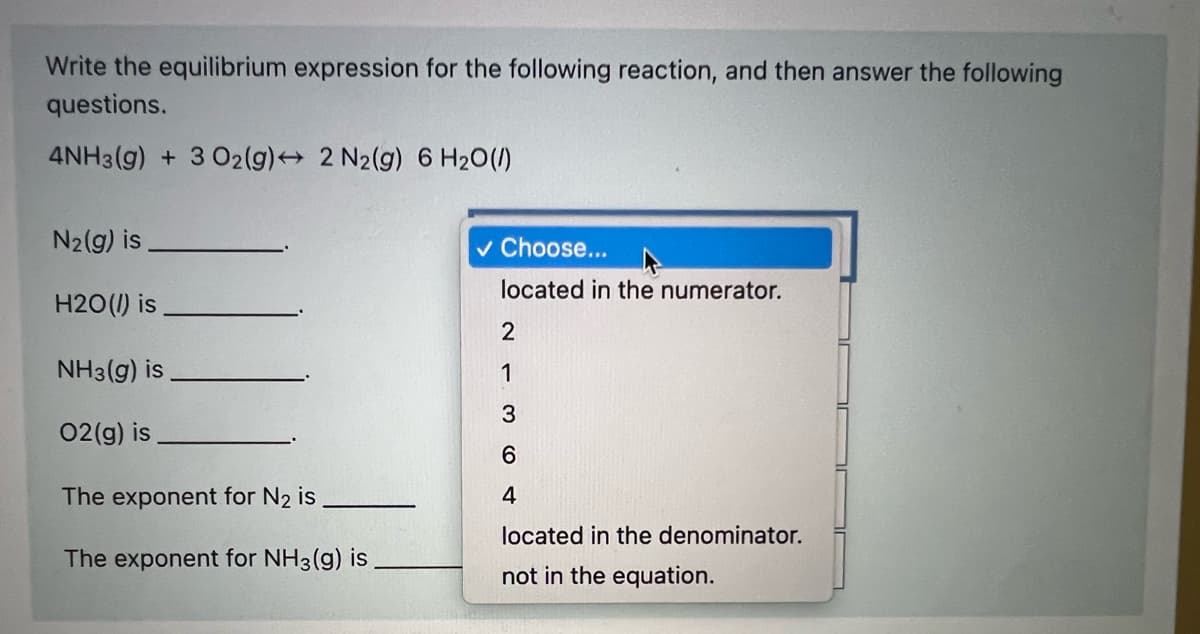 Write the equilibrium expression for the following reaction, and then answer the following
questions.
4NH3(g) + 3 02(g) 2 N2(g) 6 H20(1)
N2(g) is
v Choose...
located in the numerator.
H2O(1) is
NH3(g) is
1
3
02(g) is
The exponent for N2 is
4
located in the denominator.
The exponent for NH3(g) is
not in the equation.
