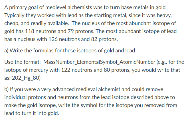 A primary goal of medievel alchemists was to turn base metals in gold.
Typically they worked with lead as the starting metal, since it was heavy,
cheap, and readily available. The nucleus of the most abundant isotope of
gold has 118 neutrons and 79 protons. The most abundant isotope of lead
has a nucleus with 126 neutrons and 82 protons.
a) Write the formulas for these isotopes of gold and lead.
Use the format: MassNumber_ElementalSymbol_AtomicNumber (e.g., for the
isotope of mercury with 122 neutrons and 80 protons, you would write that
as: 202_Hg_80)
b) If you were a very advanced medieval alchemist and could remove
individual protons and neutrons from the lead isotope described above to
make the gold isotope, write the symbol for the isotope you removed from
lead to turn it into gold.
