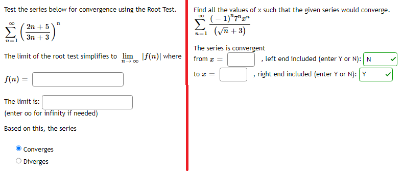 Test the series below for convergence using the Root Test.
Σ(115)
The limit of the root test simplifies to lim f(n)| where
12 - 00
f(n) =
72
The limit is:
(enter oo for infinity if needed)
Based on this, the series
Converges
Diverges
Find all the values of x such that the given series would converge.
00
n=1
(-1)"7"
(√n + 3)
The series is convergent
from x =
to x =
, left end included (enter Y or N): N
, right end included (enter Y or N): Y