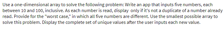 Use a one-dimensional array to solve the following problem: Write an app that inputs five numbers, each
between 10 and 100, inclusive. As each number is read, display only if it's not a duplicate of a number already
read. Provide for the "worst case," in which all five numbers are different. Use the smallest possible array to
solve this problem. Display the complete set of unique values after the user inputs each new value.