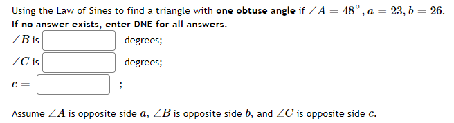 Using the Law of Sines to find a triangle with one obtuse angle if ZA = 48°, a = 23, 6 = 26.
If no answer exists, enter DNE for all answers.
%3D
%3D
ZB is
degrees;
ZC is
degrees;
c =
Assume ZA is opposite side a, ZB is opposite side b, and ZC is opposite side c.
