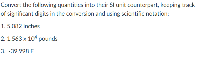 Convert the following quantities into their SI unit counterpart, keeping track
of significant digits in the conversion and using scientific notation:
1. 5.082 inches
2. 1.563 x 104 pounds
3. -39.998 F
