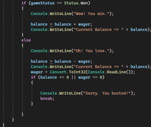 ==
Status. Won)
Console.WriteLine("Wow! You win.");
balance = balance + wager;
Console.WriteLine("Current Balance => " + balance);
}
else
{
Console.WriteLine("Oh! You lose.");
" + balance);
balance = balance wager;
Console.WriteLine("Current Balance =>
wager = Convert.ToInt32(Console.ReadLine());
if (balance <= 0 || wager == 0)
{
Console.WriteLine("Sorry. You busted!");
break;
if (gameStatus
{
