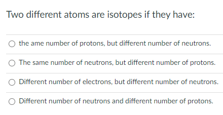 Two different atoms are isotopes if they have:
the ame number of protons, but different number of neutrons.
The same number of neutrons, but different number of protons.
O Different number of electrons, but different number of neutrons.
O Different number of neutrons and different number of protons.
