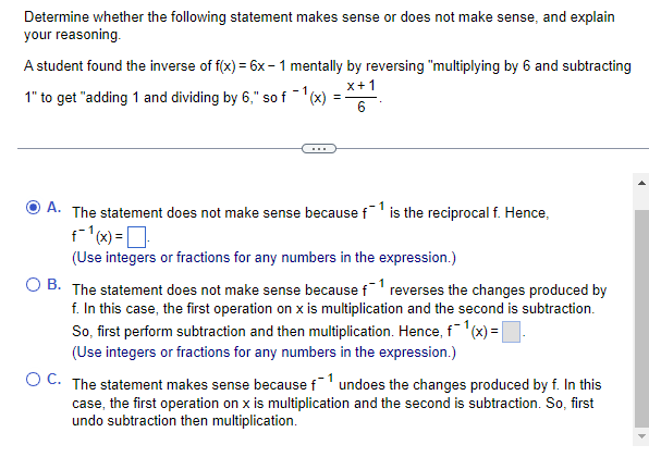 Determine whether the following statement makes sense or does not make sense, and explain
your reasoning.
A student found the inverse of f(x) = 6x - 1 mentally by reversing "multiplying by 6 and subtracting
x+1
1" to get "adding 1 and dividing by 6," so f -(x)
...
O A. The statement does not make sense because f is the reciprocal f. Hence,
(Use integers or fractions for any numbers in the expression.)
O B. The statement does not make sense because f' reverses the changes produced by
f. In this case, the first operation on x is multiplication and the second is subtraction.
So, first perform subtraction and then multiplication. Hence, f1'(x) =.
(Use integers or fractions for any numbers in the expression.)
O C. The statement makes sense because f undoes the changes produced by f. In this
case, the first operation on x is multiplication and the second is subtraction. So, first
undo subtraction then multiplication.

