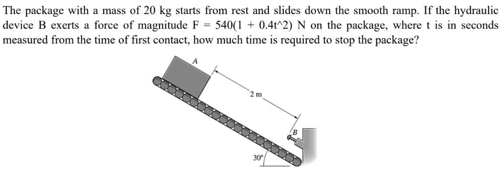 The package with a mass of 20 kg starts from rest and slides down the smooth ramp. If the hydraulic
device B exerts a force of magnitude F = 540(1+ 0.4t^2) N on the package, where t is in seconds
measured from the time of first contact, how much time is required to stop the package?
2 m
30°