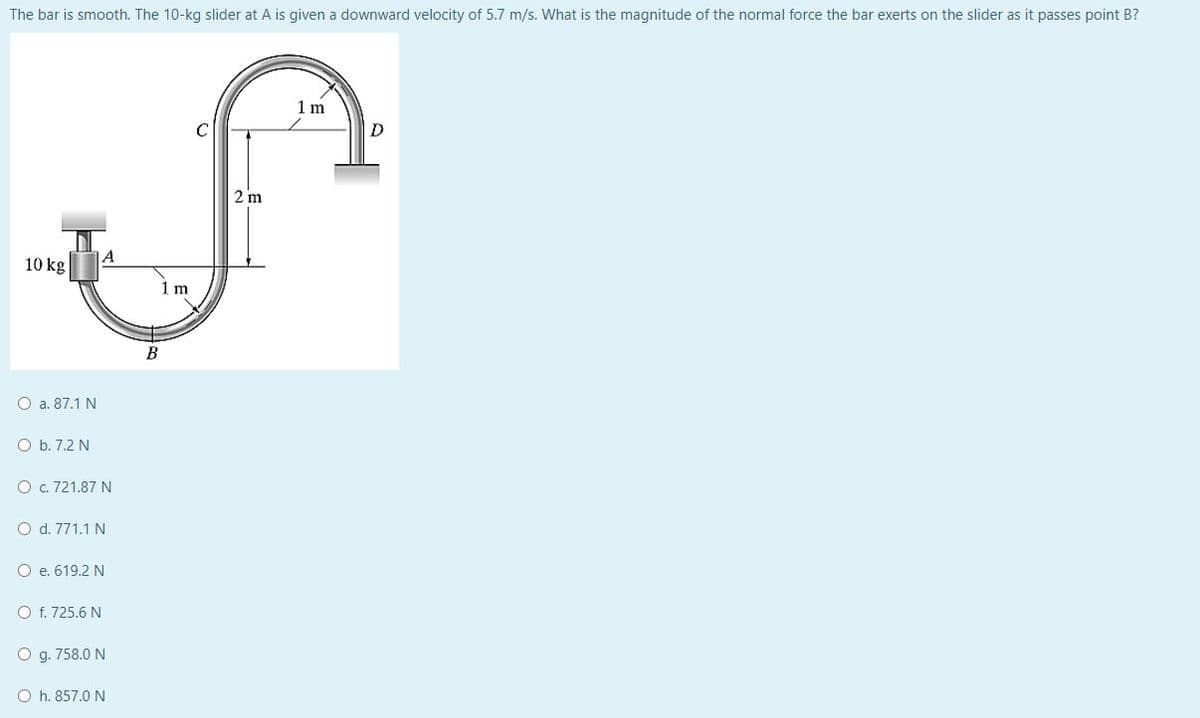 The bar is smooth. The 10-kg slider at A is given a downward velocity of 5.7 m/s. What is the magnitude of the normal force the bar exerts on the slider as it passes point B?
1 m
C
D
10 kg
O a. 87.1 N
O b. 7.2 N
O c. 721.87 N
O d. 771.1 N
O e. 619.2 N
O f. 725.6 N
O g. 758.0 N
Oh. 857.0 N
A
1 m
2 m