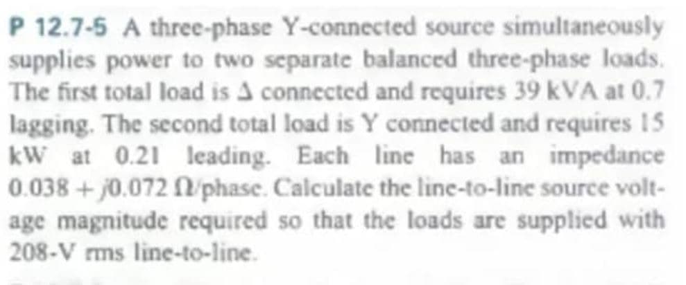 P 12.7-5 A three-phase Y-connected source simultaneously
supplies power to two separate balanced three-phase loads.
The first total load is A connected and requires 39 KVA at 0.7
lagging. The second total load is Y connected and requires 15
kW at 0.21 leading. Each line has an impedance
0.038 +0.072 f/phase. Calculate the line-to-line source volt-
age magnitude required so that the loads are supplied with
208-V rms line-to-line.