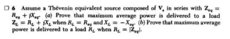 □6 Assume a Thévenin equivalent source composed of V, in series with Zeq =
Rea+1X
(a) Prove that maximum average power is delivered to a load
Z = R₁ + 1X, when R, R., and X₁ = -X (b) Prove that maximum average
=
power is delivered to a load R, when R₁ = 12