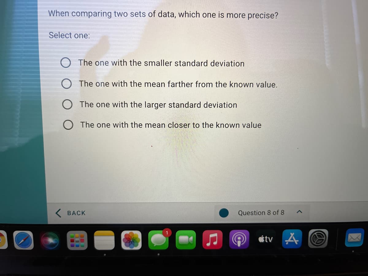 When comparing two sets of data, which one is more precise?
Select one:
The one with the smaller standard deviation
The one with the mean farther from the known value.
O The one with the larger standard deviation
O The one with the mean closer to the known value
K BACK
Question 8 of 8
étv A
