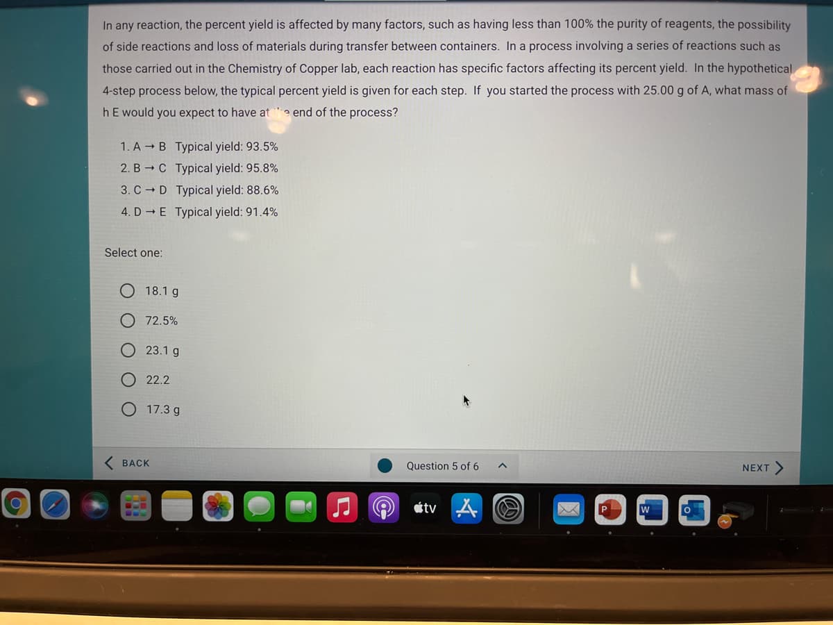 In any reaction, the percent yield is affected by many factors, such as having less than 100% the purity of reagents, the possibility
of side reactions and loss of materials during transfer between containers. In a process involving a series of reactions such as
those carried out in the Chemistry of Copper lab, each reaction has specific factors affecting its percent yield. In the hypothetical
4-step process below, the typical percent yield is given for each step. If you started the process with 25.00 g of A, what mass of
hE would you expect to have at
e end of the process?
1. A → B Typical yield: 93.5%
2. B → C Typical yield: 95.8%
3. C - D Typical yield: 88.6%
4. D - E Typical yield: 91.4%
Select one:
18.1 g
O 72.5%
O 23.1 g
O 22.2
17.3 g
( BACK
Question 5 of 6
NEXT
étv A O
