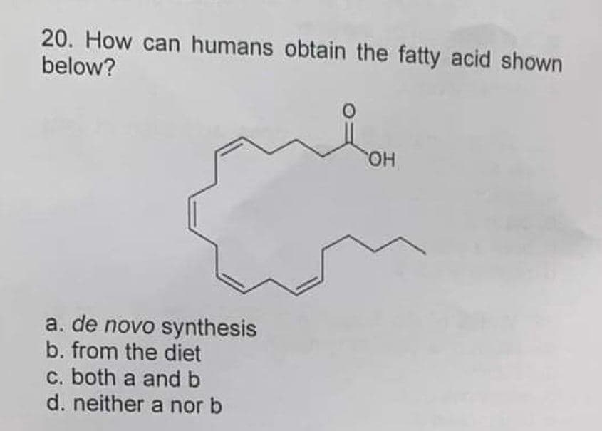 20. How can humans obtain the fatty acid shown
below?
a. de novo synthesis
b. from the diet
c. both a and b
d. neither a nor b
OH