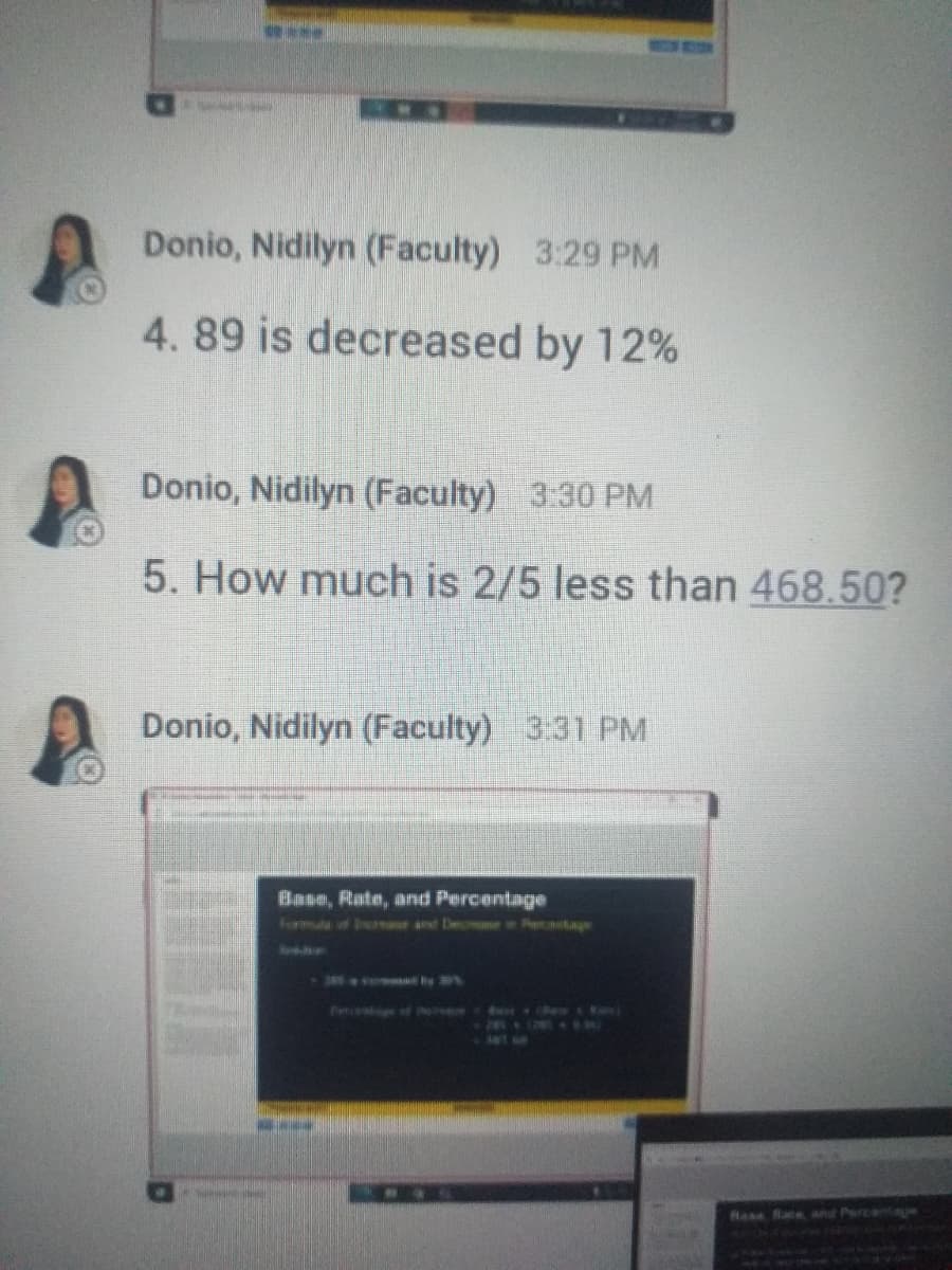 Donio, Nidilyn (Faculty) 3:29 PM
4. 89 is decreased by 12%
Donio, Nidilyn (Faculty) 3:30 PM
5. How much is 2/5 less than 468.50?
Donio, Nidilyn (Faculty) 3:31 PM
Base, Rate, arnd Percentage
Hass Bace, and Percntae
MAWKAN RU
