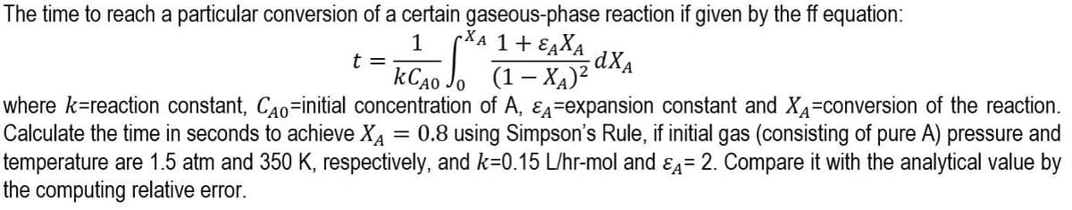 The time to reach a particular conversion of a certain gaseous-phase reaction if given by the ff equation:
pXA 1+ EAXA
kC40 Jo (1– XA)²
where k=reaction constant, CA0-initial concentration of A, EA=expansion constant and XA-conversion of the reaction.
1
t =
Calculate the time in seconds to achieve XA
0.8 using Simpson's Rule, if initial gas (consisting of pure A) pressure and
temperature are 1.5 atm and 350 K, respectively, and k=0.15 L/hr-mol and ɛ4= 2. Compare it with the analytical value by
%3D
the computing relative error.
