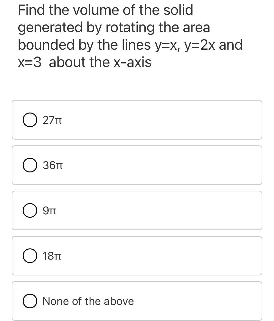 Find the volume of the solid
generated by rotating the area
bounded by the lines y=x, y=2x and
x=3 about the x-axis
O 27T
O 36T
9TT
18TT
O None of the above
