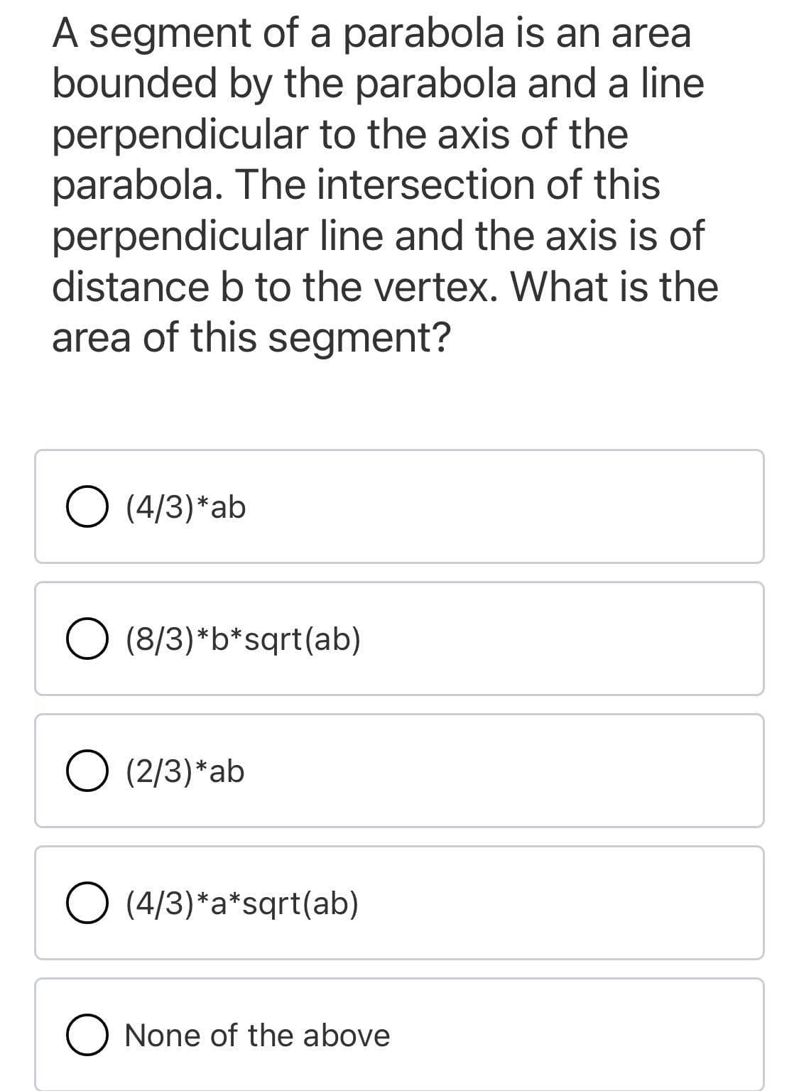 A segment of a parabola is an area
bounded by the parabola and a line
perpendicular to the axis of the
parabola. The intersection of this
perpendicular line and the axis is of
distance b to the vertex. What is the
area of this segment?
O (4/3)*ab
O (8/3)*b*sqrt(ab)
O (2/3)*ab
O (4/3)*a*sqrt(ab)
O None of the above
