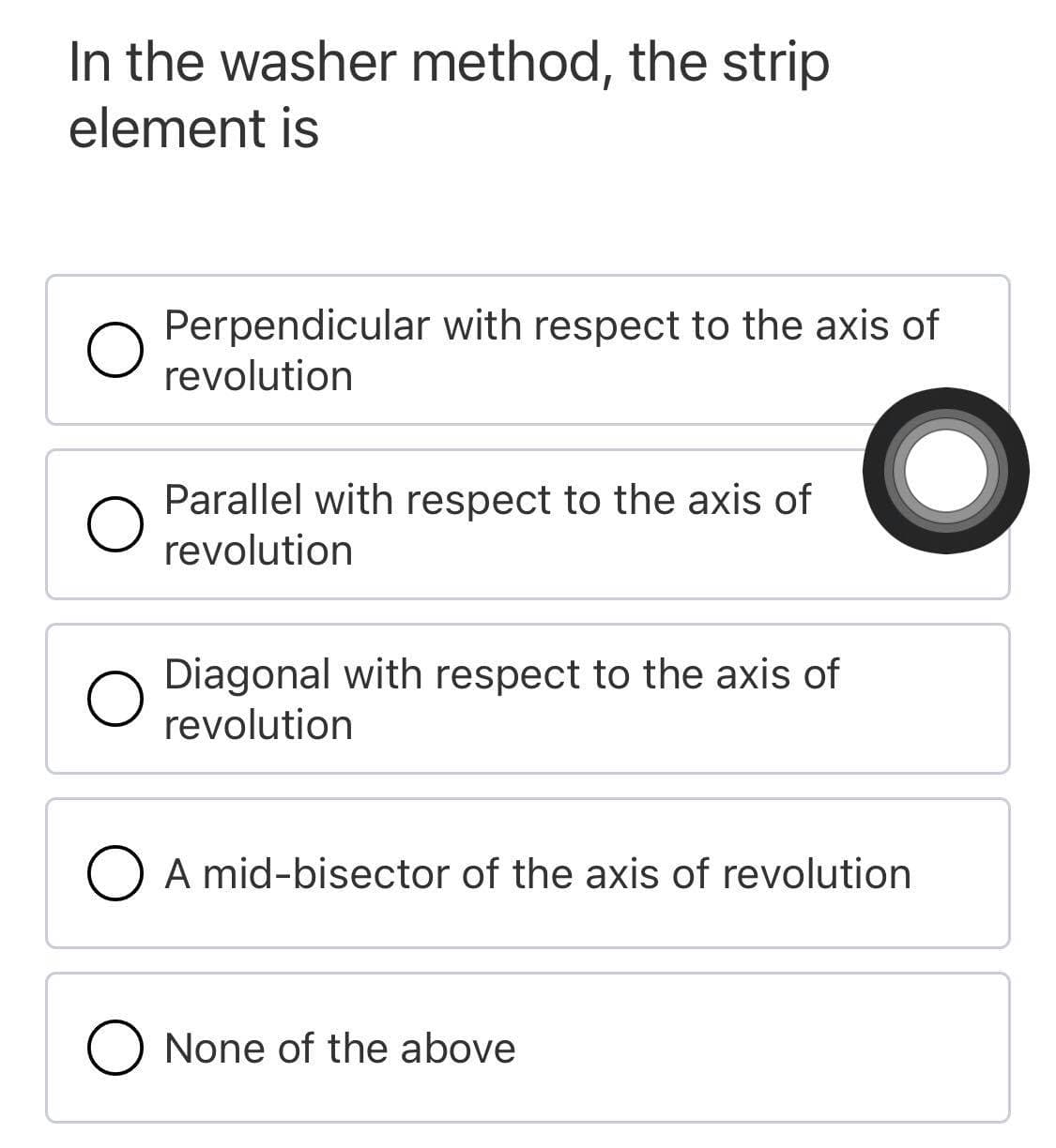 In the washer method, the strip
element is
Perpendicular with respect to the axis of
revolution
Parallel with respect to the axis of
revolution
Diagonal with respect to the axis of
revolution
O A mid-bisector of the axis of revolution
O None of the above
