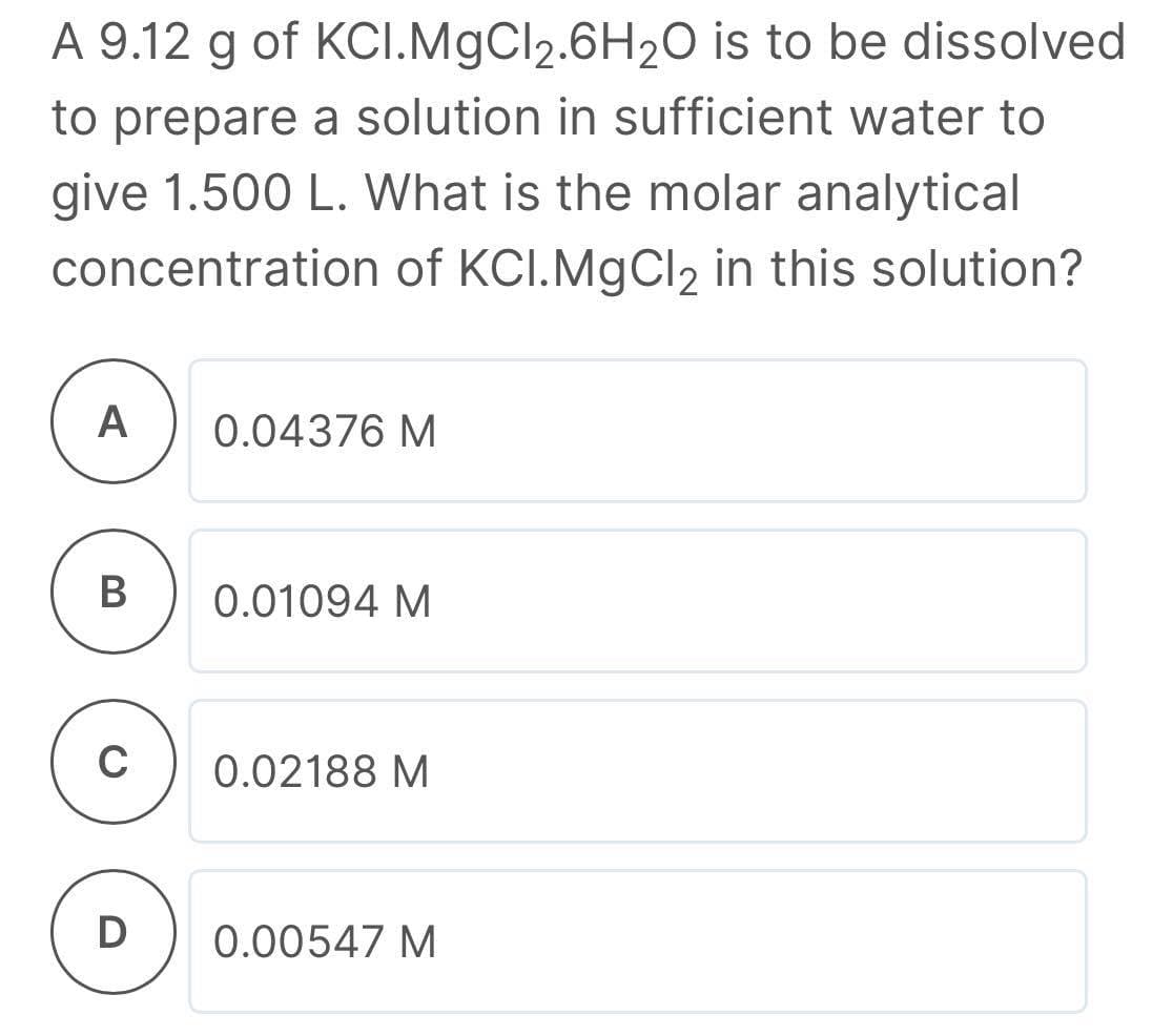 A 9.12 g of KCI.MgCl2.6H20 is to be dissolved
to prepare a solution in sufficient water to
give 1.500 L. What is the molar analytical
concentration of KCI.MgCl2 in this solution?
A
0.04376 M
В
0.01094 M
C
0.02188 M
D
0.00547 M
