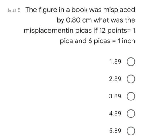 bläi 5 The figure in a book was misplaced
by 0.80 cm what was the
misplacementin picas if 12 points= 1
pica and 6 picas = 1 inch
1.89 O
2.89
3.89 O
4.89
5.89 O

