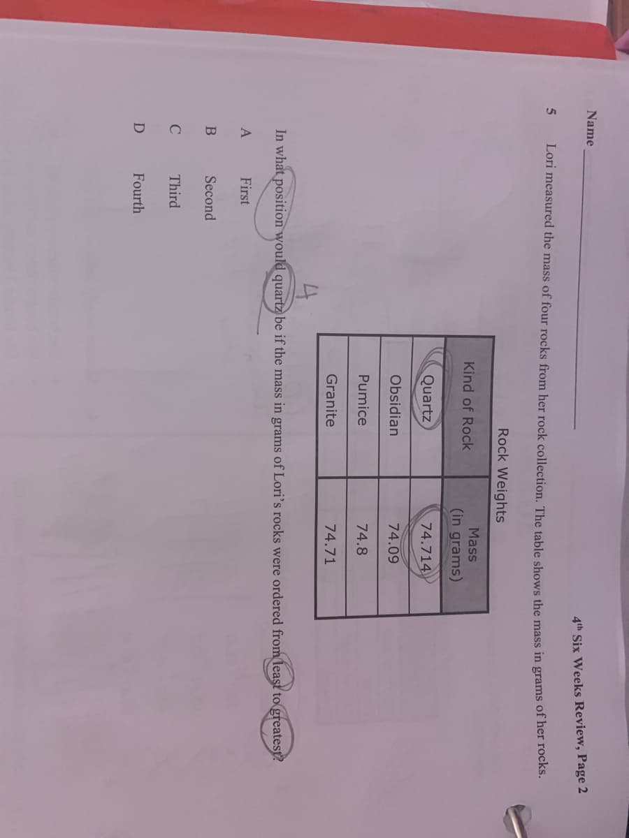 Name
4th Six Weeks Review, Page 2
5
Lori measured the mass of four rocks from her rock collection. The table shows the mass in grams of het foco
Rock Weights
Mass
Kind of Rock
(in grams)
Quartz
74.714
Obsidian
74.09
Pumice
74.8
Granite
74.71
In what position would quartz be if the mass in grams of Lori's rocks were ordered from least to greatest?
First
Second
Third
D
Fourth
